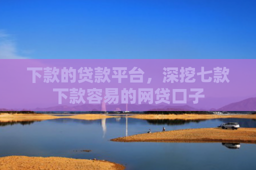 下款的贷款平台，深挖七款下款容易的网贷口子