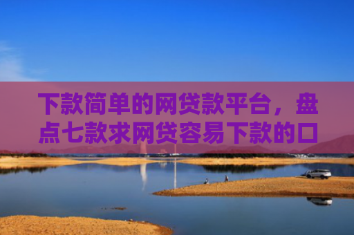 下款简单的网贷款平台，盘点七款求网贷容易下款的口子