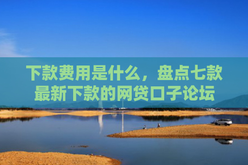 下款费用是什么，盘点七款最新下款的网贷口子论坛
