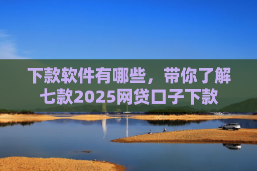 下款软件有哪些，带你了解七款2025网贷口子下款