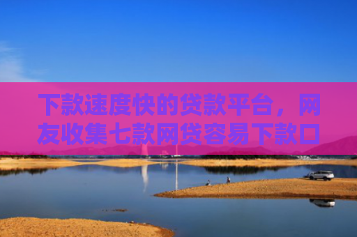 下款速度快的贷款平台，网友收集七款网贷容易下款口子