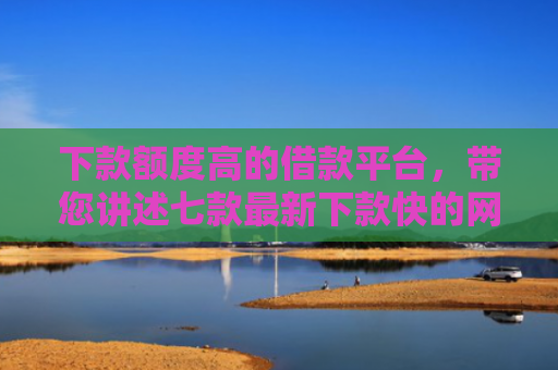下款额度高的借款平台，带您讲述七款最新下款快的网贷口子