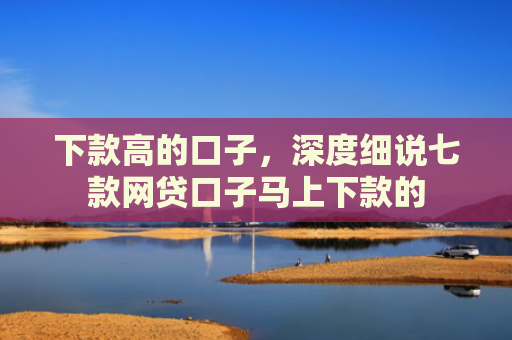 下款高的口子，深度细说七款网贷口子马上下款的