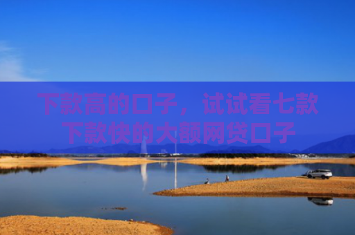 下款高的口子，试试看七款下款快的大额网贷口子