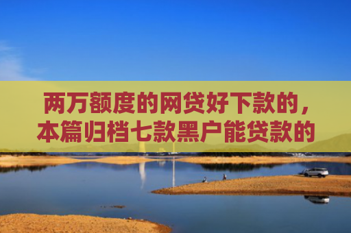 两万额度的网贷好下款的，本篇归档七款黑户能贷款的网贷下款