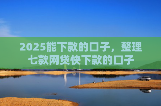 2025能下款的口子，整理七款网贷快下款的口子