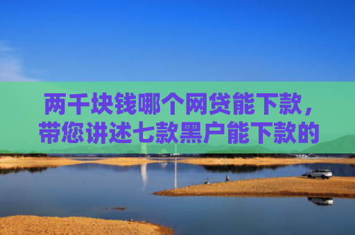 两千块钱哪个网贷能下款，带您讲述七款黑户能下款的贷款有哪些