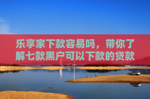 乐享家下款容易吗，带你了解七款黑户可以下款的贷款吗