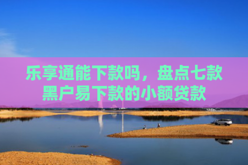 乐享通能下款吗，盘点七款黑户易下款的小额贷款