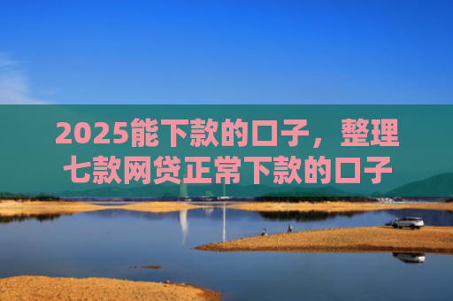 2025能下款的口子，整理七款网贷正常下款的口子