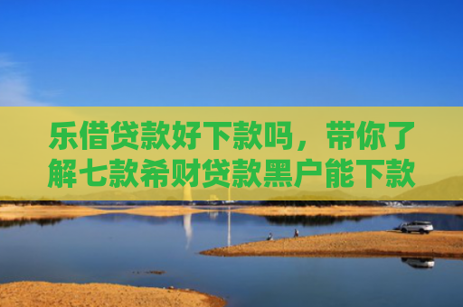 乐借贷款好下款吗，带你了解七款希财贷款黑户能下款吗