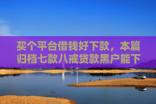 买个平台借钱好下款，本篇归档七款八戒贷款黑户能下款吗