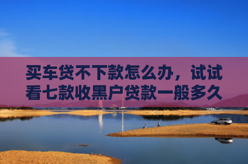 买车贷不下款怎么办，试试看七款收黑户贷款一般多久下款