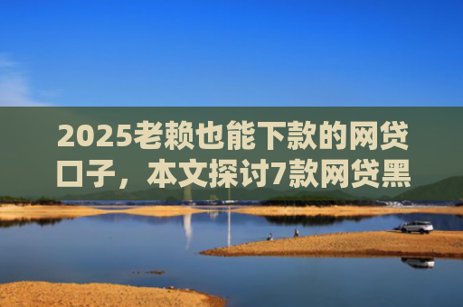 2025老赖也能下款的网贷口子，本文探讨7款网贷黑户快速下款口子
