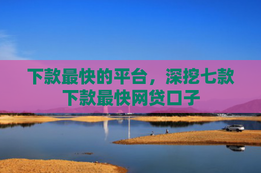 下款最快的平台，深挖七款下款最快网贷口子