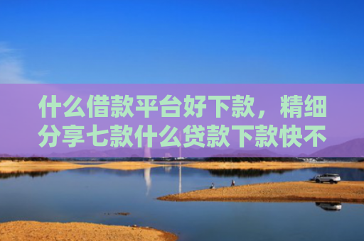 什么借款平台好下款，精细分享七款什么贷款下款快不看征信