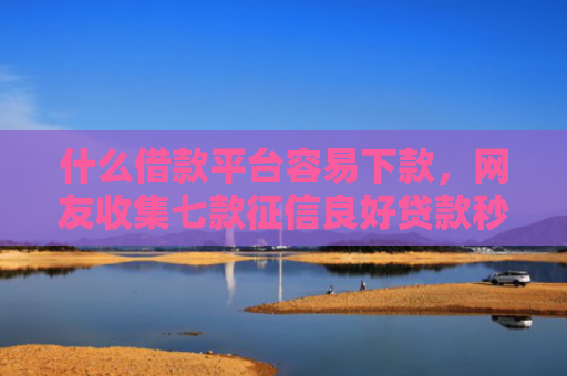 什么借款平台容易下款，网友收集七款征信良好贷款秒下款口子