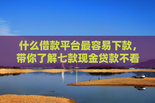 什么借款平台最容易下款，带你了解七款现金贷款不看征信秒下款