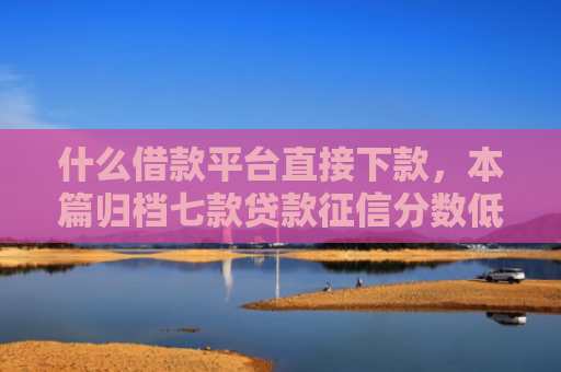 什么借款平台直接下款，本篇归档七款贷款征信分数低能下款吗