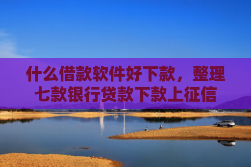 什么借款软件好下款，整理七款银行贷款下款上征信