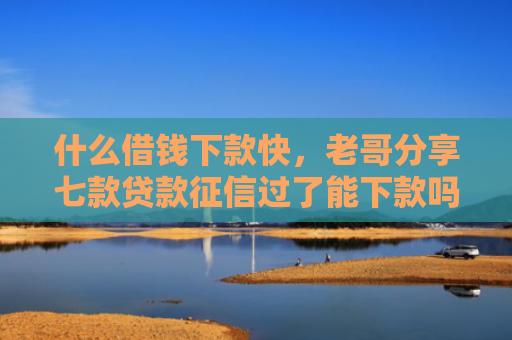 什么借钱下款快，老哥分享七款贷款征信过了能下款吗