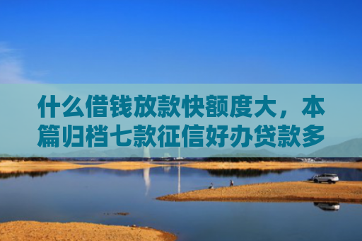 什么借钱放款快额度大，本篇归档七款征信好办贷款多久下款正常