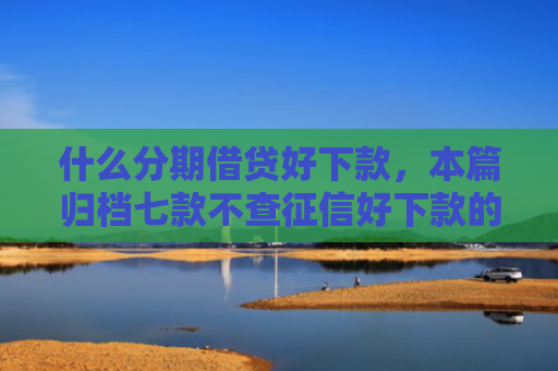 什么分期借贷好下款，本篇归档七款不查征信好下款的贷款