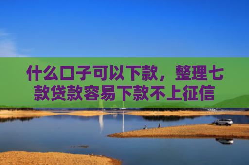 什么口子可以下款，整理七款贷款容易下款不上征信
