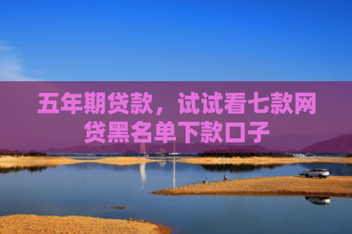 五年期贷款，试试看七款网贷黑名单下款口子