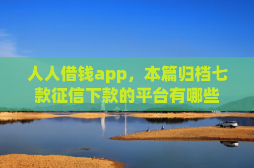 人人借钱app，本篇归档七款征信下款的平台有哪些
