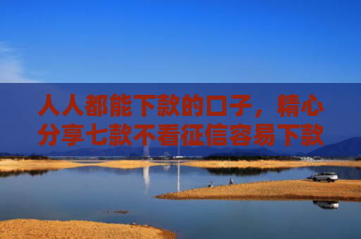 人人都能下款的口子，精心分享七款不看征信容易下款的平台