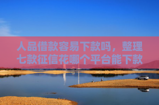 人品借款容易下款吗，整理七款征信花哪个平台能下款