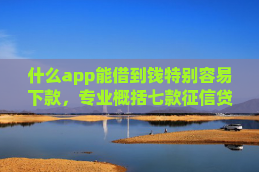 什么app能借到钱特别容易下款，专业概括七款征信贷款多久下款