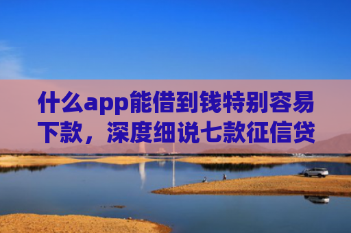 什么app能借到钱特别容易下款，深度细说七款征信贷款下款时间