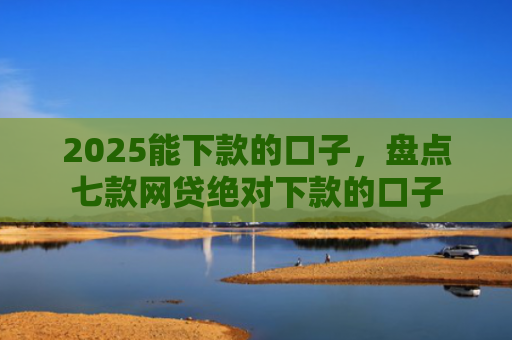 2025能下款的口子，盘点七款网贷绝对下款的口子