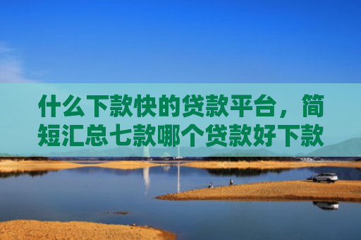 什么下款快的贷款平台，简短汇总七款哪个贷款好下款不看征信
