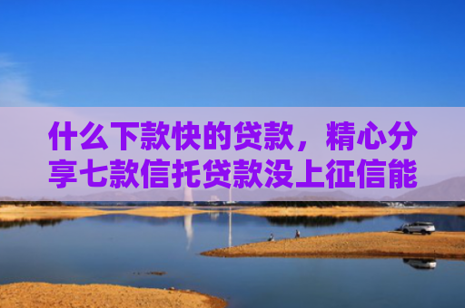 什么下款快的贷款，精心分享七款信托贷款没上征信能下款吗