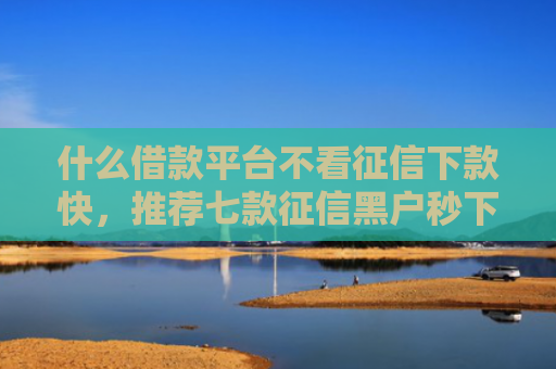 什么借款平台不看征信下款快，推荐七款征信黑户秒下款的贷款