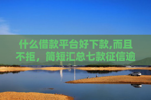什么借款平台好下款,而且不拒，简短汇总七款征信逾期下款快的贷款