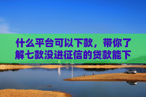 什么平台可以下款，带你了解七款没进征信的贷款能下款吗