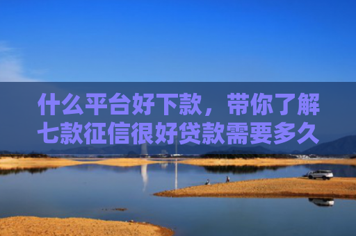 什么平台好下款，带你了解七款征信很好贷款需要多久下款