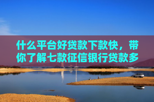什么平台好贷款下款快，带你了解七款征信银行贷款多久下款