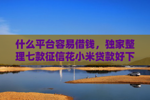 什么平台容易借钱，独家整理七款征信花小米贷款好下款吗