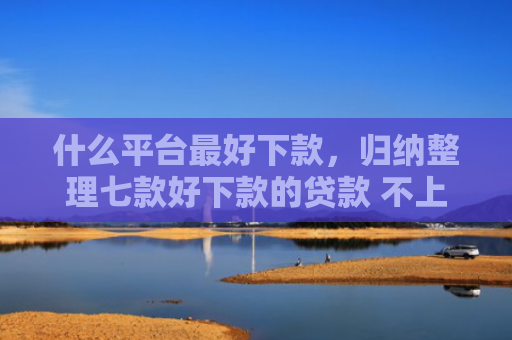 什么平台最好下款，归纳整理七款好下款的贷款 不上征信