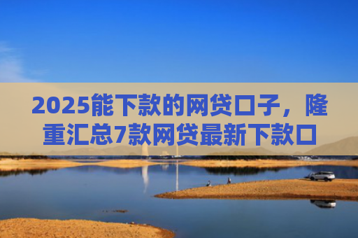 2025能下款的网贷口子，隆重汇总7款网贷最新下款口子论坛