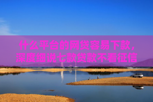 什么平台的网贷容易下款，深度细说七款贷款不看征信逾期下款快