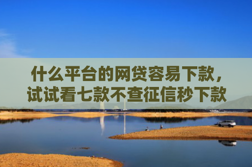 什么平台的网贷容易下款，试试看七款不查征信秒下款黑户贷款