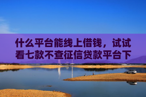 什么平台能线上借钱，试试看七款不查征信贷款平台下款快