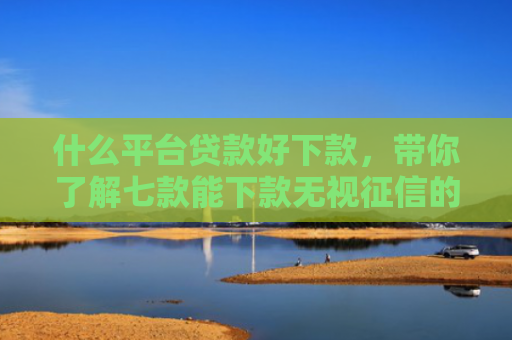 什么平台贷款好下款，带你了解七款能下款无视征信的贷款