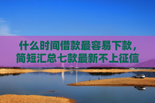 什么时间借款最容易下款，简短汇总七款最新不上征信下款的贷款